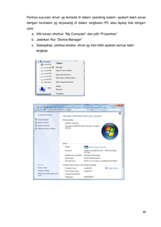 80
Periksa susunan driver yg terinstal di dalam operating sistem, apakah telah seuai
dengan hardware yg terpasang di dalam rangkaian PC atau laptop kita dengan
cara :
a. Klik kanan shortcut “My Computer” dan pilih “Properties”
b. Jalankan fitur “Device Manager”
c. Selanjutnya periksa struktur driver yg kita miliki apakah semua telah
lengkap
 