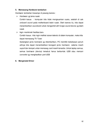82
5. Memasang Hardware tambahan
Hardware tambahan biasanya di pasang karena :
 Hardware yg lama rusak
Contoh kasus : komputer kita tidak mengeuarkan suara, setelah di cek
onboard sound pada motherboard telah rusak. Oleh karena itu, kita dapat
menambahkan soundcard untuk mengambil alih fungsi sound device yg telah
rusak
 Ingin menikmati fasilitas baru
Contoh kasus : kita ingin melihat siaran televisi di dalam komputer, maka kita
dapat memasang TV Tuner
Sedangkan jenis hardware yg ditambahkan, PC memiliki kebebasan penuh
artinya kita dapat menambahkan beragam jenis hardware selama masih
suport dan tempat untuk memasag card masih tersedia. Untuk laptop semua,
semua hardware (device) tersebut harus berbentuk USB atau mencari
converter yg menghasilkan port USB
6. Menginstal Driver
 