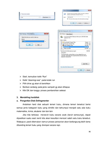 86
 Start, kemudian ketik “Run”
 Ketik “cleanmgr.exe” pada kotak run
 Pilih drive yg akan di bersihkan
 Berikan centang pada jenis sampah yg akan dihapus
 Klik OK dan tunggu proses pembersihan selesai
3. Mendefrag harddisk
a. Pengertian Disk Defragmenter
Andaikan hard disk sebuah lemari buku, dimana lemari tersebut berisi
semua jenis kategoeri buku yang dimiliki dan terkumpul menjadi satu ada buku
matematika, kimia, akutansi dan lain lain
Jika kita terbiasa menaruh buku secara acak (taruh semaunya), dapat
dipastikan suatu saat nanti kita akan kesulitan mencari salah satu buku tersebut.
Walaupun, pasti ditemukan namun proses pencarian akan berlangsung lebih lama
dibanding lemari buku yang dismpan secara rapi.
 
