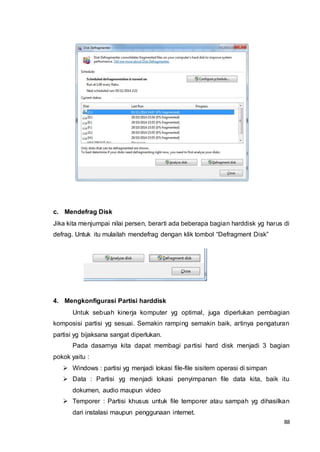 88
c. Mendefrag Disk
Jika kita menjumpai nilai persen, berarti ada beberapa bagian harddisk yg harus di
defrag. Untuk itu mulailah mendefrag dengan klik tombol “Defragment Disk”
4. Mengkonfigurasi Partisi harddisk
Untuk sebuah kinerja komputer yg optimal, juga diperlukan pembagian
komposisi partisi yg sesuai. Semakin ramping semakin baik, artinya pengaturan
partisi yg bijaksana sangat diperlukan.
Pada dasarnya kita dapat membagi partisi hard disk menjadi 3 bagian
pokok yaitu :
 Windows : partisi yg menjadi lokasi file-file sisitem operasi di simpan
 Data : Partisi yg menjadi lokasi penyimpanan file data kita, baik itu
dokumen, audio maupun video
 Temporer : Partisi khusus untuk file temporer atau sampah yg dihasilkan
dari instalasi maupun penggunaan internet.
 