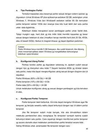 89
a. Tips Pembagian Partisi
Tentukan kapasitas atau besarnya partisi sesuai dengan sistem operasi yg
digunakan. Untuk Windows XP plus aplikasinya sediakan 50 GB, sedangkan untuk
Windows 7, Windows Vista dan Windows8 sediakan sekitar 80 Gb kemudian
partisi temporer sekitar 10Gb dan sisanya bisa kita buat lebih dari satu partisi
untuk data digital kita.
Ketentuan diatas merupakan saran pembagian partisi untuk hardd disk.
Tetapi mungkin saja, hard disk yg kita miliki tidak memiliki kapasitas yg besar
sesuai dengan ketetuan di atas (misalkan hanya memiliki hard disk 20 Gb, 40Gb,
atau di bawah 50Gb). Berkut ini diagram khusus yg dapat dijadikan pedoman
b. Konfigurasi Ulang Partisi
Periksa kondisi partisi yg digunakan sekarang ini, apakah sudah sesuai
dengan tips yg dianjurkan atau tidak ? Seperti harddisk 80Gb yg diinstal dalam
satu partisi, maka kita dapat mengkonfigurasi ulang sesuai dengan diagram dan di
dapatkan
Partisi Windows (60% x 80 Gb) = 48 GB
Partisi temporer (10% x 80 Gb) = 8 Gb
Partisi data (30% x 80 Gb) = 24 GB
Untuk melakukan konfigurasi ulang yg sesuai dengan pembagian yg kita temukan
di atas,
c. Konfigurasi Partisi Temporer
Partisi temporer telah terbentuk. Kini kita dapat mengatur Windows agar file
temporer yg tercipta sewaktu waktu dapat terkumpul dengan rapi di dalam partisi
temporer
Jika file temporer sudah mulai banyak, kita aka dimudahkan dalam
melakuka pembersihan atau menghapus fie temporer/ sampah karena sudah
terkumpul dalam satu partisi. Cara cepatnya dengan memformat partisi temporer
yg secara otomatis akan melakukan pembersihan partisi tersebut secara total.
Seting Windows untuk penempatan file temporer dengan cara :
Catatan
Partisi Windows harus memiliki 5 GB freespace. Jika sudah terpenuhi, kita dilarang
untuk menambah aplikasi dalam Windows yg mengakibatkan berkurangnya
ketentuan space tersebut
 