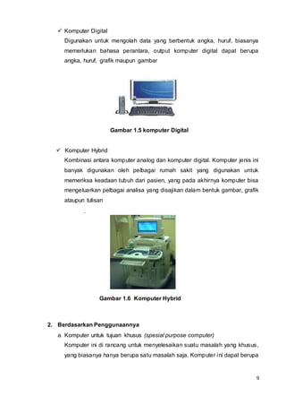 9
 Komputer Digital
Digunakan untuk mengolah data yang berbentuk angka, huruf, biasanya
memerlukan bahasa perantara, output komputer digital dapat berupa
angka, huruf, grafik maupun gambar
Gambar 1.5 komputer Digital
 Komputer Hybrid
Kombinasi antara komputer analog dan komputer digital. Komputer jenis ini
banyak digunakan oleh pelbagai rumah sakit yang digunakan untuk
memeriksa keadaan tubuh dari pasien, yang pada akhirnya komputer bisa
mengeluarkan pelbagai analisa yang disajikan dalam bentuk gambar, grafik
ataupun tulisan
.
Gambar 1.6 Komputer Hybrid
2. Berdasarkan Penggunaannya
a. Komputer untuk tujuan khusus (spesial purpose computer)
Komputer ini di rancang untuk menyelesaikan suatu masalah yang khusus,
yang biasanya hanya berupa satu masalah saja. Komputer ini dapat berupa
 