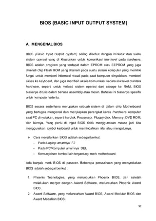 92
BIOS (BASIC INPUT OUTPUT SYSTEM)
A. MENGENAL BIOS
BIOS (Basic Input Output System) sering disebut dengan miniatur dan suatu
sistem operasi yang di khususkan untuk komunikasi low level pada hardware.
BIOS adalah program yang terdapat dalam EPROM atau EEPROM yang juga
dikenali chip Flash ROM yang ditanam pada suatu sistem komputer yang memiliki
fungsi untuk memberi informasi visual pada saat komputer dinyalakan, memberi
akses ke keyboard, dan juga memberi akses komunikasi secara low level diantara
hardware, seperti untuk meload sistem operasi dari storage ke RAM. BIOS
biasanya ditulis dalam bahasa assembly atau mesin. Bahasa ini biasanya spesifik
untuk komputer tertentu.
BIOS secara sederhana merupakan sebuah sistem di dalam chip Motherboard
yang bertugas mengenali dan menyiapkan perangkat keras /hardware komputer
saat PC dinyalakan, seperti hardisk, Procerssor, Floppy disk, Memory, DVD ROM,
dan lainnya. Yang perlu di ingat BIOS tidak menggunakan mouse jadi kita
menggunakan tombol keyboard untuk memindahkan nilai atau mengaturnya.
 Cara menjalankan BIOS adalah sebagai berikut:
- Pada Laptop umumnya F2
- Pada PC/Komputer umumnya DEL
- Kemungkinan tombol lain tergantung merk motherboard
Ada banyak merk BIOS di pasaran. Beberapa perusahaan yang menyediakan
BIOS adalah sebagai berikut :
1. Phoenix Tecnologies, yang meluncurkan Phoenix BIOS, dan setelah
melakukan merger dengan Award Software, meluncurkan Phoenix Award
BIOS.
2. Award Software, yang meluncurkan Award BIOS, Award Modular BIOS dan
Award Medallion BIOS.
 