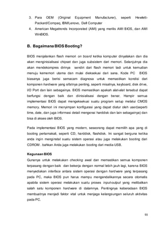 93
3. Para OEM (Original Equipment Manufacturer), seperti Hewlett-
Packard/Compaq, IBM/Lenovo, Dell Computer
4. American Megatrends Incorporated (AMI) yang merilis AMI BIOS, dan AMI
WinBIOS.
B. Bagaimana BIOS Booting?
BIOS menjalankan flash memori on board ketika komputer dinyalakan dan dia
akan menginisialisasi chipset dan juga subsistem dari memori. Selanjutnya dia
akan mendekompres dirinya sendiri dari flash memori tadi untuk kemudian
menuju kememori utama dan mulai dieksekusi dari sana. Kode PC BIOS
biasanya juga berisi semacam diagnosa untuk memastikan kondisi dari
komponen hardware yang sifatnya penting, seperti misalnya, keyboard, disk drive,
I/O Port dan lain sebagainya. BIOS memastikan apakah alat-alat tersebut dapat
berfungsi dengan baik dan diinisialisasi dengan benar. Hampir semua
implementasi BIOS dapat mengeksekusi suatu program setup melalui CMOS
memory. Memori ini menyimpan konfigurasi yang dapat diatur oleh user(seperti
time, date, dan juga informasi detail mengenai harddisk dan lain sebagainya) dan
bisa di akses oleh BIOS.
Pada implementasi BIOS yang modern, seseorang dapat memilih apa yang di
booting pertamakali, seperti CD, harddisk, flashdisk. Ini sangat berguna ketika
anda ingin menginstal suatu sistem operasi atau juga melakukan booting dari
CDROM . bahkan Anda juga melakukan booting dari media USB.
Kegunaan BIOS
Gunanya untuk melakukan checking awal dan memastikan semua komponen
terpasang dengan baik dan bekerja dengan normal lebih jauh lagi, karena BIOS
menyediakan interface antara sistem operasi dengan hardware yang terpasang
pada PC, maka BIOS pun harus mampu mengendalikannya secara otomatis
apabila sistem operasi melakukan suatu proses input-output yang melibatkan
salah satu komponen hardware di dalamnya. Pentingnya keberadaan BIOS
membuatnya menjadi faktor vital untuk menjaga kelangsungan seluruh aktivitas
pada PC.
 
