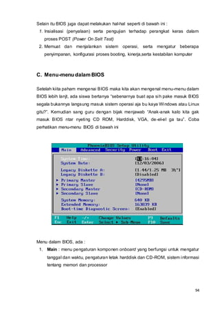 94
Selain itu BIOS juga dapat melakukan hal-hal seperti di bawah ini :
1. Insialisasi (penyalaan) serta pengujian terhadap perangkat keras dalam
proses POST (Power On Selt Test)
2. Memuat dan menjalankan sistem operasi, serta mengatur beberapa
penyimpanan, konfigurasi proses booting, kinerja,serta kestabilan komputer
C. Menu-menu dalam BIOS
Setelah kiita paham mengenai BIOS maka kita akan mengenal menu-menu dalam
BIOS lebih lanjt, ada siswa bertanya “sebenarnya buat apa sih pake masuk BIOS
segala bukannya langsung masuk sistem operasi aja bu kaya Windows atau Linux
gitu?”. Kemudian sang guru dengan bijak menjawab “Anak-anak kalo kita gak
masuk BIOS ntar nyeting CD ROM, Harddisk, VGA, de-el-el ga tau”. Coba
perhatikan menu-menu BIOS di bawah ini
Menu dalam BIOS, ada :
1. Main : menu pengaturan komponen onboard yang berfungsi untuk mengatur
tanggal dan waktu, pengaturan letak harddisk dan CD-ROM, sistem informasi
tentang memori dan processor
 