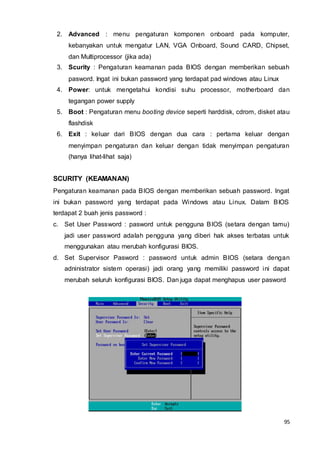 95
2. Advanced : menu pengaturan komponen onboard pada komputer,
kebanyakan untuk mengatur LAN, VGA Onboard, Sound CARD, Chipset,
dan Multiprocessor (jika ada)
3. Scurity : Pengaturan keamanan pada BIOS dengan memberikan sebuah
pasword. Ingat ini bukan password yang terdapat pad windows atau Linux
4. Power: untuk mengetahui kondisi suhu processor, motherboard dan
tegangan power supply
5. Boot : Pengaturan menu booting device seperti harddisk, cdrom, disket atau
flashdisk
6. Exit : keluar dari BIOS dengan dua cara : pertama keluar dengan
menyimpan pengaturan dan keluar dengan tidak menyimpan pengaturan
(hanya lihat-lihat saja)
SCURITY (KEAMANAN)
Pengaturan keamanan pada BIOS dengan memberikan sebuah password. Ingat
ini bukan password yang terdapat pada Windows atau Linux. Dalam BIOS
terdapat 2 buah jenis password :
c. Set User Password : pasword untuk pengguna BIOS (setara dengan tamu)
jadi user password adalah pengguna yang diberi hak akses terbatas untuk
menggunakan atau merubah konfigurasi BIOS.
d. Set Supervisor Pasword : password untuk admin BIOS (setara dengan
adninistrator sistem operasi) jadi orang yang memiliki password ini dapat
merubah seluruh konfigurasi BIOS. Dan juga dapat menghapus user pasword
 