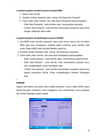 96
Langkah-langkah memberi password pada BIOS
1. Masuk menu scurity
2. Gunakan pointer kebawah untuk menuju Set Supervisor Pasword
3. Tekan enter untuk memilih, dan anda akan dihadapkan pada pernyataan :
- Enter New Password : anda diminta untuk memasukkan password
- Confirm New Pasword : anda diminta memasukkan password yang sama
dengan diatas lalu tekan enter
Langkah-langkah menghilangkan password BIOS
1. Jika BIOS anda memiliki password maka anda harus masuk dulu ke dalam
BIOS agar bisa menghapus, berbeda dalam windows yang memiliki safe
mode. Dalam BIOS tidak terdapat fasilitas seperti itu
2. Gunakan pointer kebawah untuk menuju Set Supervisor password
3. Tekan enter untuk memilih, dan anda akan dihadapkan pada peryataan
- Enter Curent pasword : anda diminta untuk memasukkam pasword lama
- Enter New Pasword : anda diminta untuk memasukkan pasword baru,
utuk menghilangkan cukup kosongkan saja
- Confirm new pasword : anda diminta memasukkan password yang sama
seperti pernyataan kedua. Untuk menghilangkan silahkan kosongkan
saja.

POWER
Seperti kita ketahui arti power disini adalah kekuatan, namun dalam BIOS bukan
berarti kekuatan melainkan untuk mengetahui suhu motherboard, suhu processor
dan kondisi tegangan power supplly
 
