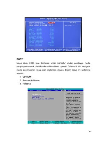 97
BOOT
Menu pada BIOS yang berfungsi untuk mengatur urutan daridevice media
penyimpanan untuk diaktifkan ke dalam sistem operasi. Dalam arti lain mengatur
media penyimpanan yang akan dijalankan duluan. Dalam kasus ini urutannya
adalah :
1. CD-ROM
2. Removable Device
3. Harddrive
 