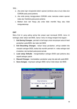 98
TIPS :
a. Jika anda ingin menginstal sistem operasi (windows atau Linux) maka atur
CDROM pada posisi pertama
b. Jika anda jarang menggunakan CDROM untuk mencoba sistem operasi
maka atur Harddisk pada posisi pertama
c. Matikan boot dari floopy jika anda tidak memiliki flopy atau tidak
mengunakannya
EXIT
Menu Exit ini yang paling sering kita jumpai saat memasuki BIOS, menu ini
berfungsi untuk keluar dari BIOS, namun menu ini di bagi menjadi lima bagian :
1. Exit Saving Changes : perintah ini berfungsi untuk menyimpan seluruh hasil
perubahan pada BIOS, lalu kelar dari BIOS
2. Exit Discarding Changes : keluar tanpa perubahan, artinya setelah kita
merubah setingan BIOS, ketika kita memilih perintah ini maka setingan tadi
di abaikan, dan kembali pada posisi semula
3. Load setup Defaults : mengembalikan setingan BIOS saat pertama atau
seperti setingan pabrik
4. Discard Changes : membatalkan perubahan yang kita utak-atik pada BIOS
5. Save changes : meyimpan setingan BIOS namun tidak keluar dari BIOS
 