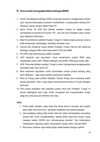 99
D. Cara untuk mengoptimalkansetinganBIOS
1. Untuk mendapatkan setingan BIOS yang baik biasanya menggunakan pilihan
auto. Karena kebanyakan produsen motherboard, menyesuaikan setting CPU
frequensi sesuai dengan beban kerja PC.
2. Quick Power On Self Test pilihlah enabled. Proses ini adalah proses
pemeriksaan komponen-komponen PC. Jika kita pilih Disabled maka proses
akan dilakukan lebih lama.
3. Boot Virus Detection pilihlah Disable. Fungsi ini tidak banyak gunanya, karena
tidak mempunyai perlindungan terhadap serangan virus.
4. Internal dan Eksternal cache pilihlah Enabled. Chace internal dan eksternal
berfungsi sebagai buffer data cepat antara CPU dan RAM.
5. Port IDE yang tidak terpakai pilihlah disabled
6. AGP Aparture size digunakan untuk menentukan jumlah RAM yang
dialokasikan untuk AGP. Pilihlah setengah dari jumlah RAM yang Anda miliki.
7. AGP Fast write pilihlah enabled. Fungsi ini akan mempercepat pengoperasian
perangkat lunak dan Game 3D
8. Boot sequence digunakan untuk menentukan urutan proses booting yang
akan dilakukan . Agar cepat pilihlah booting dari harddisk
9. Boot up Floopy seek pilihlah disabled. Karena floopy drive sekarang sudah
jarang digunakan. Hal ini juga dapat mempercepat booting.ini hanya sebagian
kecil saja
10. CPU speed dihasilkan dari perkalian antara clock dan multiplier. Fungsi ini
hanya sebahagian kecil saja. Untuk mengenali dan mengotimalkan fungsi
yang lain anda bisa cari referensi dari buku.
TIPS:
1. Untuk dapat setingan yang tepat kita harus berani mencoba dan jangan
takut salah (trial and error), utamakan kestabilan dari pada kecepatan
2. Jika kesalahan setting tidak terlalu fatal dan tidak menyebabkan kerusakan
secara fisik untuk mengembalikan setting BIOS kesemula hanya cukup
melepas baterei CMOS dan memasangnya kembali. Tapi kebanyakan
motherboard sekarang sudah menyertakan jumper untuk mereset BIOS.
3. Baca buku panduan agar setiap fungsi dapat bekerja dengan optimal
 