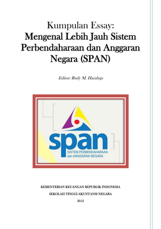 Kumpulan Essay:
 Mengenal Lebih Jauh Sistem
Perbendaharaan dan Anggaran
       Negara (SPAN)
            Editor: Rudy M. Harahap




    KEMENTERIAN KEUANGAN REPUBLIK INDONESIA

        SEKOLAH TINGGI AKUNTANSI NEGARA

                     2012
 