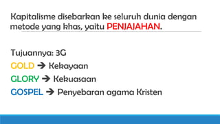 Kapitalisme disebarkan ke seluruh dunia dengan
metode yang khas, yaitu PENJAJAHAN.
Tujuannya: 3G
GOLD  Kekayaan
GLORY  Kekuasaan
GOSPEL  Penyebaran agama Kristen

 