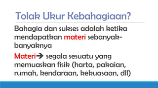 Tolak Ukur Kebahagiaan?
Bahagia dan sukses adalah ketika
mendapatkan materi sebanyakbanyaknya
Materi segala sesuatu yang
memuaskan fisik (harta, pakaian,
rumah, kendaraan, kekuasaan, dll)

 