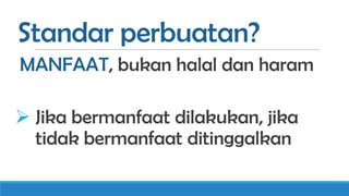Standar perbuatan?
MANFAAT, bukan halal dan haram
 Jika bermanfaat dilakukan, jika
tidak bermanfaat ditinggalkan

 