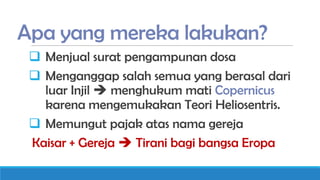 Apa yang mereka lakukan?
 Menjual surat pengampunan dosa
 Menganggap salah semua yang berasal dari
luar Injil  menghukum mati Copernicus
karena mengemukakan Teori Heliosentris.
 Memungut pajak atas nama gereja
Kaisar + Gereja  Tirani bagi bangsa Eropa

 