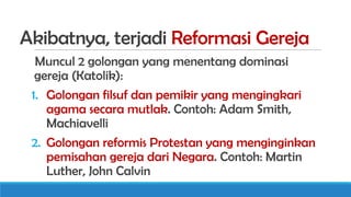 Akibatnya, terjadi Reformasi Gereja
Muncul 2 golongan yang menentang dominasi
gereja (Katolik):
1. Golongan filsuf dan pemikir yang mengingkari
agama secara mutlak. Contoh: Adam Smith,
Machiavelli
2. Golongan reformis Protestan yang menginginkan
pemisahan gereja dari Negara. Contoh: Martin
Luther, John Calvin

 