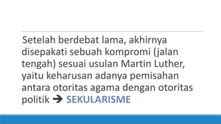 Setelah berdebat lama, akhirnya
disepakati sebuah kompromi (jalan
tengah) sesuai usulan Martin Luther,
yaitu keharusan adanya pemisahan
antara otoritas agama dengan otoritas
politik  SEKULARISME

 