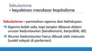 Sekularisme
= keyakinan mendasar kapitalisme
Sekularisme = pemisahan agama dari kehidupan.
 Agama boleh ada, tapi jangan dibawa dalam
urusan keduniawian (berekonomi, berpolitik, dll)
 Aturan keduniawian harus dibuat oleh manusia
(wakil rakyat di parlemen)

 