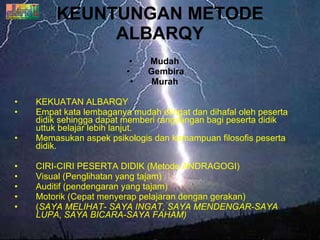 KEUNTUNGAN METODE ALBARQY Mudah  Gembira Murah   KEKUATAN ALBARQY Empat kata lembaganya mudah diingat dan dihafal oleh peserta didik sehingga dapat memberi rangsangan bagi peserta didik uttuk belajar lebih lanjut. Memasukan aspek psikologis dan kemampuan filosofis peserta didik. CIRI-CIRI PESERTA DIDIK (Metode ANDRAGOGI)  Visual (Penglihatan yang tajam) Auditif (pendengaran yang tajam) Motorik (Cepat menyerap pelajaran dengan gerakan) ( SAYA MELIHAT- SAYA INGAT, SAYA MENDENGAR-SAYA LUPA, SAYA BICARA-SAYA FAHAM) 