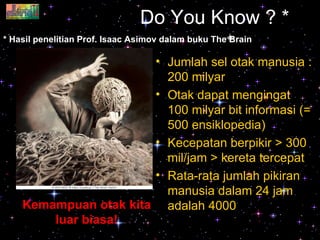 Do You Know ? * Jumlah sel otak manusia : 200 milyar Otak dapat mengingat 100 milyar bit informasi (= 500 ensiklopedia) Kecepatan berpikir > 300 mil/jam > kereta tercepat Rata-rata jumlah pikiran manusia dalam 24 jam adalah 4000 * Hasil penelitian Prof. Isaac Asimov dalam buku The Brain Kemampuan otak kita luar biasa! 
