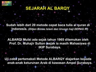SEJARAH AL BARQY Sudah lebih dari 20 metode cepat baca tulis al quran di Indonesia.  (Ditjen Bimas Islam dan Urusan haji DEPAG RI) ALBARQI Mulai ada sejak tahun 1965 ditemukan oleh Prof. Dr. Muhajir Sulton (sejak ia masih Mahasiswa di IKIP Surabaya. Uji coba pertamakali Metode ALBARQY diajarkan kepada anak-anak keturunan Arab di kawasan Ampel Surabaya.  