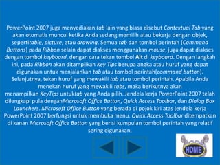 PowerPoint 2007 juga menyediakan tab lain yang biasa disebut Contextual Tab yang
akan otomatis muncul ketika Anda sedang memilih atau bekerja dengan objek,
sepertitable, picture, atau drawing. Semua tab dan tombol perintah (Command
Buttons) pada Ribbon selain dapat diakses menggunakan mouse, juga dapat diakses
dengan tombol keyboard, dengan cara tekan tombol Alt di keyboard. Dengan langkah
ini, pada Ribbon akan ditampilkan Key Tips berupa angka atau huruf yang dapat
digunakan untuk menjalankan tab atau tombol perintah(command button).
Selanjutnya, tekan huruf yang mewakili tab atau tombol perintah. Apabila Anda
menekan huruf yang mewakili tabs, maka berikutnya akan
menampilkan KeyTips untuktab yang Anda pilih. Jendela kerja PowerPoint 2007 telah
dilengkapi pula denganMicrosoft Office Button, Quick Access Toolbar, dan Dialog Box
Launchers. Microsoft Office Button yang berada di pojok kiri atas jendela kerja
PowerPoint 2007 berfungsi untuk membuka menu. Quick Access Toolbar ditempatkan
di kanan Microsoft Office Button yang berisi kumpulan tombol perintah yang relatif
sering digunakan.

 