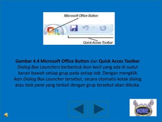 Gambar 4.4 Microsoft Office Button dan Quick Acces Toolbar
Dialog Box Launchers berbentuk ikon kecil yang ada di sudut
kanan bawah setiap grup pada setiap tab. Dengan mengklik
ikon Dialog Box Launcher tersebut, secara otomatis kotak dialog
atau task pane yang terkait dengan grup tersebut akan dibuka.

 