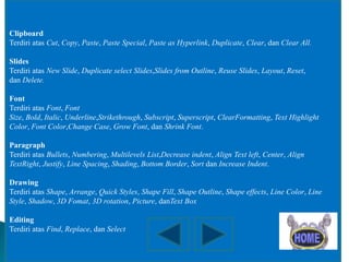 Clipboard
Terdiri atas Cut, Copy, Paste, Paste Special, Paste as Hyperlink, Duplicate, Clear, dan Clear All.
Slides
Terdiri atas New Slide, Duplicate select Slides,Slides from Outline, Reuse Slides, Layout, Reset,
dan Delete.
Font
Terdiri atas Font, Font
Size, Bold, Italic, Underline,Strikethrough, Subscript, Superscript, ClearFormatting, Text Highlight
Color, Font Color,Change Case, Grow Font, dan Shrink Font.

Paragraph
Terdiri atas Bullets, Numbering, Multilevels List,Decrease indent, Align Text left, Center, Align
TextRight, Justify, Line Spacing, Shading, Bottom Border, Sort dan Increase Indent.
Drawing
Terdiri atas Shape, Arrange, Quick Styles, Shape Fill, Shape Outline, Shape effects, Line Color, Line
Style, Shadow, 3D Fomat, 3D rotation, Picture, danText Box
Editing
Terdiri atas Find, Replace, dan Select

 
