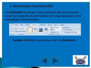 d. Tab Animation PowerPoint 2007
Tab Animation berfungsi untuk membuat efek animasi pada
presentasi yang dibuat, dan fasilitas lain yang digunakan untuk
melengkapi hasil presentasi.

Gambar 4.8 Ribbon yang keluar dari tab Animation

 