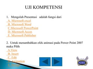 UJI KOMPETENSI
1. Mengolah Presentasi adalah fungsi dari
A. Microsoft excel
B. Microsoft Word
C.Microsoft PowerPoint
D. Microsoft Acces
E. Microsoft Publisher
2. Untuk menambahkan efek animasi pada Power Point 2007
maka Pilih
A.View
B. Insert
C. Edit
D. Animation
E. Design

 