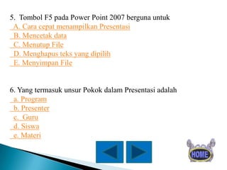 5. Tombol F5 pada Power Point 2007 berguna untuk
A. Cara cepat menampilkan Presentasi
B. Mencetak data
C. Menutup File
D. Menghapus teks yang dipilih
E. Menyimpan File

6. Yang termasuk unsur Pokok dalam Presentasi adalah
a. Program
b. Presenter
c. Guru
d. Siswa
e. Materi

 