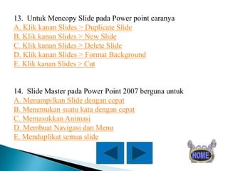 13. Untuk Mencopy Slide pada Power point caranya
A. Klik kanan Slides > Duplicate Slide
B. Klik kanan Slides > New Slide
C. Klik kanan Slides > Delete Slide
D. Klik kanan Slides > Format Background
E. Klik kanan Slides > Cut

14. Slide Master pada Power Point 2007 berguna untuk
A. Menampilkan Slide dengan cepat
B. Menemukan suatu kata dengan cepat
C. Memasukkan Animasi
D. Membuat Navigasi dan Menu
E. Menduplikat semua slide

 