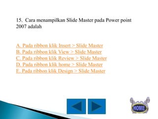 15. Cara menampilkan Slide Master pada Power point
2007 adalah

A. Pada ribbon klik Insert > Slide Master
B. Pada ribbon klik View > Slide Master
C. Pada ribbon klik Review > Slide Master
D. Pada ribbon klik home > Slide Master
E. Pada ribbon klik Design > Slide Master

 