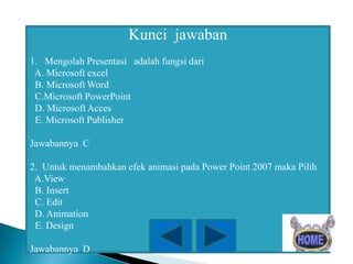Kunci jawaban
1. Mengolah Presentasi adalah fungsi dari
A. Microsoft excel
B. Microsoft Word
C.Microsoft PowerPoint
D. Microsoft Acces
E. Microsoft Publisher
Jawabannya C
2. Untuk menambahkan efek animasi pada Power Point 2007 maka Pilih
A.View
B. Insert
C. Edit
D. Animation
E. Design
Jawabannya D

 