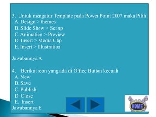 3. Untuk mengatur Template pada Power Point 2007 maka Pilih
A. Design > themes
B. Slide Show > Set up
C. Animation > Preview
D. Insert > Media Clip
E. Insert > Illustration
Jawabannya A
4. Berikut icon yang ada di Office Button kecuali
A. New
B. Save
C. Publish
D. Close
E. Insert
Jawabannya E

 