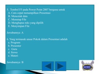 5. Tombol F5 pada Power Point 2007 berguna untuk
A. Cara cepat menampilkan Presentasi
B. Mencetak data
C. Menutup File
D. Menghapus teks yang dipilih
E. Menyimpan File
Jawabannya A
6. Yang termasuk unsur Pokok dalam Presentasi adalah
a. Program
b. Presenter
c. Guru
d. Siswa
e. Materi
Jawabannya B

 