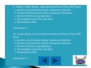 9. Tombol Office Button, pada Microsoft Power Point 2007 berisi
a. perintah yang berkaitan dengan manajemen dokumen
b. Tombol-tombol perintah seputar pengerjaan Worksheet
c. Shortcut Perintah yang digunakan
d. Menampillkan nama file yang aktif
e. Menampilkan Slide
Jawabannya A

10. Tombol Quick Acces Toolbar Pada Microsoft Power Point 2007
berisi
a. perintah yang berkaitan dengan manajemen dokumen
b. perintah yang berkaitan dengan manajemen dokumen
c. Shortcut Perintah yang digunakan
d. Menampillkan nama file yang aktif
e. Menampilkan Slide
Jawabannya C

 