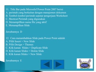 11. Title Bar pada Microsfof Power Point 2007 berisi
A. perintah yang berkaitan dengan manajemen dokumen
B. Tombol-tombol perintah seputar pengerjaan Worksheet
C. Shortcut Perintah yang digunakan
D. Menampillkan nama file yang aktif
E. Menampilkan Slide
Jawabannya D
12. Cara menambahkan Slide pada Power Point adalah
A. Pilih Insert > New Slide
B. Pilih Design > Themes
C. Klik kanan Slides > Duplicate Slide
D. Klik kanan Slides > Delete Slide
E. Klik kanan Slides > New Slide
Jawabannya E

 