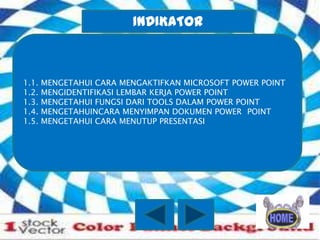 INDIKATOR

1.1.
1.2.
1.3.
1.4.
1.5.

MENGETAHUI CARA MENGAKTIFKAN MICROSOFT POWER POINT
MENGIDENTIFIKASI LEMBAR KERJA POWER POINT
MENGETAHUI FUNGSI DARI TOOLS DALAM POWER POINT
MENGETAHUINCARA MENYIMPAN DOKUMEN POWER POINT
MENGETAHUI CARA MENUTUP PRESENTASI

 