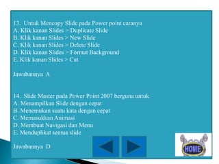 13. Untuk Mencopy Slide pada Power point caranya
A. Klik kanan Slides > Duplicate Slide
B. Klik kanan Slides > New Slide
C. Klik kanan Slides > Delete Slide
D. Klik kanan Slides > Format Background
E. Klik kanan Slides > Cut
Jawabannya A

14. Slide Master pada Power Point 2007 berguna untuk
A. Menampilkan Slide dengan cepat
B. Menemukan suatu kata dengan cepat
C. Memasukkan Animasi
D. Membuat Navigasi dan Menu
E. Menduplikat semua slide
Jawabannya D

 