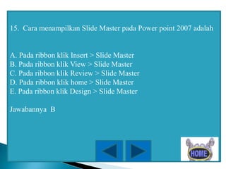 15. Cara menampilkan Slide Master pada Power point 2007 adalah

A. Pada ribbon klik Insert > Slide Master
B. Pada ribbon klik View > Slide Master
C. Pada ribbon klik Review > Slide Master
D. Pada ribbon klik home > Slide Master
E. Pada ribbon klik Design > Slide Master
Jawabannya B

 