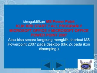 Mengaktifkan MS Power Point

KLIK KIRI START // ALL PROGRAM //
MICROSOFT OFFICE // MICROSOFT OFFICE
POWER POINT 2007
Atau bisa secara langsung mengklik shortcut MS
Powerpoint 2007 pada desktop (klik 2x pada ikon
disamping )

 