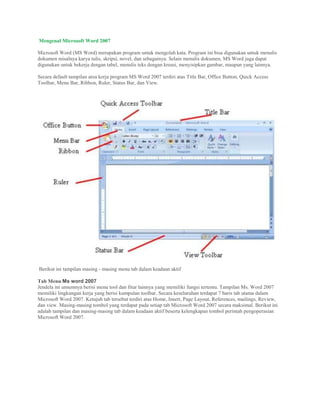 Mengenal Microsoft Word 2007
Microsoft Word (MS Word) merupakan program untuk mengolah kata. Program ini bisa digunakan untuk menulis
dokumen misalnya karya tulis, skripsi, novel, dan sebagainya. Selain menulis dokumen, MS Word juga dapat
digunakan untuk bekerja dengan tabel, menulis teks dengan kreasi, menyisipkan gambar, maupun yang lainnya.
Secara default tampilan area kerja program MS Word 2007 terdiri atas Title Bar, Office Button, Quick Access
Toolbar, Menu Bar, Ribbon, Ruler, Status Bar, dan View.
Berikut ini tampilan masing - masing menu tab dalam keadaan aktif
Tab Menu Ms word 2007
Jendela ini umumnya berisi menu tool dan fitur lainnya yang memiliki fungsi tertentu. Tampilan Ms. Word 2007
memiliki lingkungan kerja yang berisi kumpulan toolbar. Secara keseluruhan terdapat 7 baris tab utama dalam
Microsoft Word 2007. Ketujuh tab tersebut terdiri atas Home, Insert, Page Layout, References, mailings, Review,
dan view. Masing-masing tombol yang terdapat pada setiap tab Microsoft Word 2007 secara maksimal. Berikut ini
adalah tampilan dan masing-masing tab dalam keadaan aktif beserta kelengkapan tombol perintah pengoperasian
Microsoft Word 2007.
 