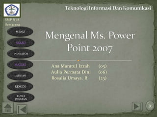 SMP N 18
Semarang

      MENU


      SK&SD


    INDIKATOR



     MATERI
                Ana Maratul Izzah    (03)
                Aulia Permata Dini   (06)
     LATIHAN
                Rosalia Umaya. R     (23)
     REMIDI


       KUNCI
     JAWABAN

                                            X
 