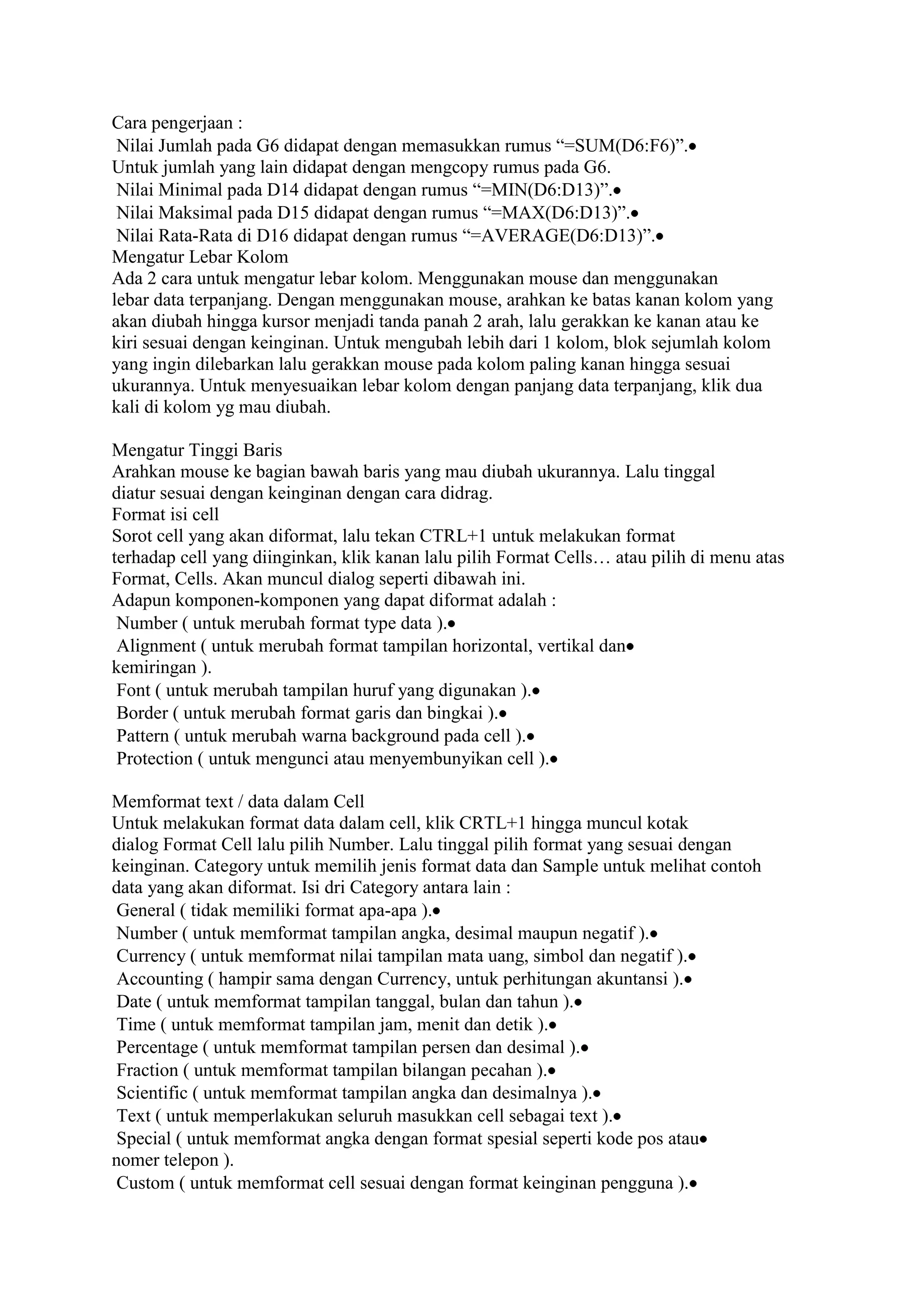 Cara pengerjaan :
 Nilai Jumlah pada G6 didapat dengan memasukkan rumus “=SUM(D6:F6)”.
Untuk jumlah yang lain didapat dengan mengcopy rumus pada G6.
 Nilai Minimal pada D14 didapat dengan rumus “=MIN(D6:D13)”.
 Nilai Maksimal pada D15 didapat dengan rumus “=MAX(D6:D13)”.
 Nilai Rata-Rata di D16 didapat dengan rumus “=AVERAGE(D6:D13)”.
Mengatur Lebar Kolom
Ada 2 cara untuk mengatur lebar kolom. Menggunakan mouse dan menggunakan
lebar data terpanjang. Dengan menggunakan mouse, arahkan ke batas kanan kolom yang
akan diubah hingga kursor menjadi tanda panah 2 arah, lalu gerakkan ke kanan atau ke
kiri sesuai dengan keinginan. Untuk mengubah lebih dari 1 kolom, blok sejumlah kolom
yang ingin dilebarkan lalu gerakkan mouse pada kolom paling kanan hingga sesuai
ukurannya. Untuk menyesuaikan lebar kolom dengan panjang data terpanjang, klik dua
kali di kolom yg mau diubah.

Mengatur Tinggi Baris
Arahkan mouse ke bagian bawah baris yang mau diubah ukurannya. Lalu tinggal
diatur sesuai dengan keinginan dengan cara didrag.
Format isi cell
Sorot cell yang akan diformat, lalu tekan CTRL+1 untuk melakukan format
terhadap cell yang diinginkan, klik kanan lalu pilih Format Cells… atau pilih di menu atas
Format, Cells. Akan muncul dialog seperti dibawah ini.
Adapun komponen-komponen yang dapat diformat adalah :
 Number ( untuk merubah format type data ).
 Alignment ( untuk merubah format tampilan horizontal, vertikal dan
kemiringan ).
 Font ( untuk merubah tampilan huruf yang digunakan ).
 Border ( untuk merubah format garis dan bingkai ).
 Pattern ( untuk merubah warna background pada cell ).
 Protection ( untuk mengunci atau menyembunyikan cell ).

Memformat text / data dalam Cell
Untuk melakukan format data dalam cell, klik CRTL+1 hingga muncul kotak
dialog Format Cell lalu pilih Number. Lalu tinggal pilih format yang sesuai dengan
keinginan. Category untuk memilih jenis format data dan Sample untuk melihat contoh
data yang akan diformat. Isi dri Category antara lain :
 General ( tidak memiliki format apa-apa ).
 Number ( untuk memformat tampilan angka, desimal maupun negatif ).
 Currency ( untuk memformat nilai tampilan mata uang, simbol dan negatif ).
 Accounting ( hampir sama dengan Currency, untuk perhitungan akuntansi ).
 Date ( untuk memformat tampilan tanggal, bulan dan tahun ).
 Time ( untuk memformat tampilan jam, menit dan detik ).
 Percentage ( untuk memformat tampilan persen dan desimal ).
 Fraction ( untuk memformat tampilan bilangan pecahan ).
 Scientific ( untuk memformat tampilan angka dan desimalnya ).
 Text ( untuk memperlakukan seluruh masukkan cell sebagai text ).
 Special ( untuk memformat angka dengan format spesial seperti kode pos atau
nomer telepon ).
 Custom ( untuk memformat cell sesuai dengan format keinginan pengguna ).
 