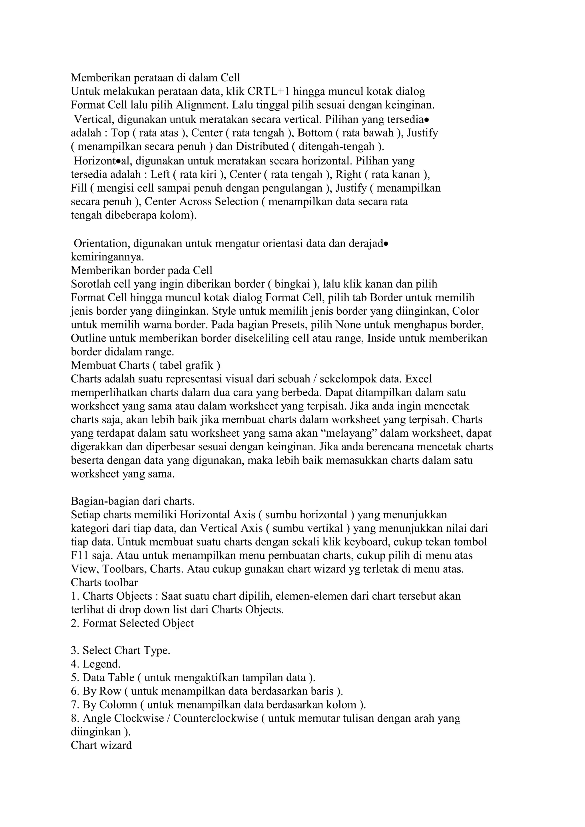 Memberikan perataan di dalam Cell
Untuk melakukan perataan data, klik CRTL+1 hingga muncul kotak dialog
Format Cell lalu pilih Alignment. Lalu tinggal pilih sesuai dengan keinginan.
 Vertical, digunakan untuk meratakan secara vertical. Pilihan yang tersedia
adalah : Top ( rata atas ), Center ( rata tengah ), Bottom ( rata bawah ), Justify
( menampilkan secara penuh ) dan Distributed ( ditengah-tengah ).
 Horizont al, digunakan untuk meratakan secara horizontal. Pilihan yang
tersedia adalah : Left ( rata kiri ), Center ( rata tengah ), Right ( rata kanan ),
Fill ( mengisi cell sampai penuh dengan pengulangan ), Justify ( menampilkan
secara penuh ), Center Across Selection ( menampilkan data secara rata
tengah dibeberapa kolom).

 Orientation, digunakan untuk mengatur orientasi data dan derajad
kemiringannya.
Memberikan border pada Cell
Sorotlah cell yang ingin diberikan border ( bingkai ), lalu klik kanan dan pilih
Format Cell hingga muncul kotak dialog Format Cell, pilih tab Border untuk memilih
jenis border yang diinginkan. Style untuk memilih jenis border yang diinginkan, Color
untuk memilih warna border. Pada bagian Presets, pilih None untuk menghapus border,
Outline untuk memberikan border disekeliling cell atau range, Inside untuk memberikan
border didalam range.
Membuat Charts ( tabel grafik )
Charts adalah suatu representasi visual dari sebuah / sekelompok data. Excel
memperlihatkan charts dalam dua cara yang berbeda. Dapat ditampilkan dalam satu
worksheet yang sama atau dalam worksheet yang terpisah. Jika anda ingin mencetak
charts saja, akan lebih baik jika membuat charts dalam worksheet yang terpisah. Charts
yang terdapat dalam satu worksheet yang sama akan “melayang” dalam worksheet, dapat
digerakkan dan diperbesar sesuai dengan keinginan. Jika anda berencana mencetak charts
beserta dengan data yang digunakan, maka lebih baik memasukkan charts dalam satu
worksheet yang sama.

Bagian-bagian dari charts.
Setiap charts memiliki Horizontal Axis ( sumbu horizontal ) yang menunjukkan
kategori dari tiap data, dan Vertical Axis ( sumbu vertikal ) yang menunjukkan nilai dari
tiap data. Untuk membuat suatu charts dengan sekali klik keyboard, cukup tekan tombol
F11 saja. Atau untuk menampilkan menu pembuatan charts, cukup pilih di menu atas
View, Toolbars, Charts. Atau cukup gunakan chart wizard yg terletak di menu atas.
Charts toolbar
1. Charts Objects : Saat suatu chart dipilih, elemen-elemen dari chart tersebut akan
terlihat di drop down list dari Charts Objects.
2. Format Selected Object

3. Select Chart Type.
4. Legend.
5. Data Table ( untuk mengaktifkan tampilan data ).
6. By Row ( untuk menampilkan data berdasarkan baris ).
7. By Colomn ( untuk menampilkan data berdasarkan kolom ).
8. Angle Clockwise / Counterclockwise ( untuk memutar tulisan dengan arah yang
diinginkan ).
Chart wizard
 