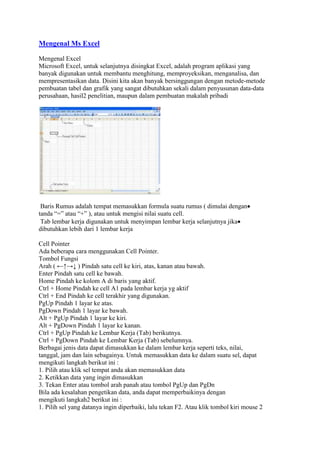 Mengenal Ms Excel

Mengenal Excel
Microsoft Excel, untuk selanjutnya disingkat Excel, adalah program aplikasi yang
banyak digunakan untuk membantu menghitung, memproyeksikan, menganalisa, dan
mempresentasikan data. Disini kita akan banyak bersinggungan dengan metode-metode
pembuatan tabel dan grafik yang sangat dibutuhkan sekali dalam penyusunan data-data
perusahaan, hasil2 penelitian, maupun dalam pembuatan makalah pribadi




 Baris Rumus adalah tempat memasukkan formula suatu rumus ( dimulai dengan
tanda “=” atau “+” ), atau untuk mengisi nilai suatu cell.
 Tab lembar kerja digunakan untuk menyimpan lembar kerja selanjutnya jika
dibutuhkan lebih dari 1 lembar kerja

Cell Pointer
Ada beberapa cara menggunakan Cell Pointer.
Tombol Fungsi
Arah ( ←↑→↓ ) Pindah satu cell ke kiri, atas, kanan atau bawah.
Enter Pindah satu cell ke bawah.
Home Pindah ke kolom A di baris yang aktif.
Ctrl + Home Pindah ke cell A1 pada lembar kerja yg aktif
Ctrl + End Pindah ke cell terakhir yang digunakan.
PgUp Pindah 1 layar ke atas.
PgDown Pindah 1 layar ke bawah.
Alt + PgUp Pindah 1 layar ke kiri.
Alt + PgDown Pindah 1 layar ke kanan.
Ctrl + PgUp Pindah ke Lembar Kerja (Tab) berikutnya.
Ctrl + PgDown Pindah ke Lembar Kerja (Tab) sebelumnya.
Berbagai jenis data dapat dimasukkan ke dalam lembar kerja seperti teks, nilai,
tanggal, jam dan lain sebagainya. Untuk memasukkan data ke dalam suatu sel, dapat
mengikuti langkah berikut ini :
1. Pilih atau klik sel tempat anda akan memasukkan data
2. Ketikkan data yang ingin dimasukkan
3. Tekan Enter atau tombol arah panah atau tombol PgUp dan PgDn
Bila ada kesalahan pengetikan data, anda dapat memperbaikinya dengan
mengikuti langkah2 berikut ini :
1. Pilih sel yang datanya ingin diperbaiki, lalu tekan F2. Atau klik tombol kiri mouse 2
 