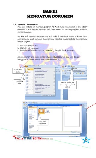 14
BAB III
MENGATUR DOKUMEN
3.1. Membuat Dokumen Baru
Pada saat pertama kali membuka program MS Word, maka yang muncul di layar adalah
document 1 atau sebuah dokumen baru. Oleh karena itu kita langsung bisa memulai
mengisi dokumen.
Bila kita telah menutup dokumen yang aktif maka di layar tidak muncul dokumen baru,
oleh karena itu untuk membuat dokumen baru maka kita harus membuka dokumen baru
dengan langkah:
a. Klik menu Office Button
b. Klik/pilih sub menu new
c. Kemudian di layar akan muncul kotak dialog, dan pilih Blank Dokument
Adapun langkah yang paling praktis untuk membuat dokumen baru yaitu dengan
menggunakan fasilitas toolbar New blank document ().
3. Klik Blank
Document
Atau Klik toolbar new
Atau dengan keyboard
Ctrl+N
2. Pilih/Klik
New
1. Klik Office
button
Document
 