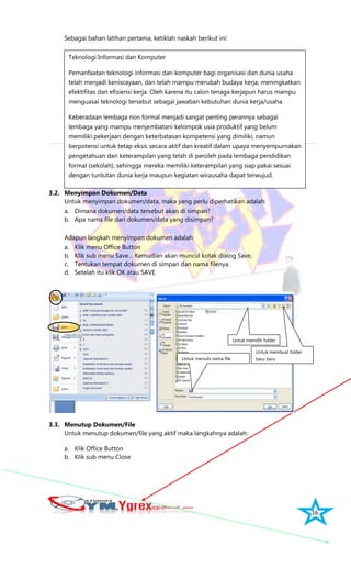 16
Sebagai bahan latihan pertama, ketiklah naskah berikut ini:
3.2. Menyimpan Dokumen/Data
Untuk menyimpan dokumen/data, maka yang perlu diperhatikan adalah:
a. Dimana dokumen/data tersebut akan di simpan?
b. Apa nama file dari dokumen/data yang disimpan?
Adapun langkah menyimpan dokumen adalah:
a. Klik menu Office Button
b. Klik sub menu Save… Kemudian akan muncul kotak dialog Save,
c. Tentukan tempat dokumen di simpan dan nama filenya.
d. Setelah itu klik OK atau SAVE
3.3. Menutup Dokumen/File
Untuk menutup dokumen/file yang aktif maka langkahnya adalah:
a. Klik Office Button
b. Klik sub menu Close
Teknologi Informasi dan Komputer
Pemanfaatan teknologi informasi dan komputer bagi organisasi dan dunia usaha
telah menjadi keniscayaan, dan telah mampu merubah budaya kerja, meningkatkan
efektifitas dan efisiensi kerja. Oleh karena itu calon tenaga kerjapun harus mampu
menguasai teknologi tersebut sebagai jawaban kebutuhan dunia kerja/usaha.
Keberadaan lembaga non formal menjadi sangat penting perannya sebagai
lembaga yang mampu menjembatani kelompok usia produktif yang belum
memiliki pekerjaan dengan keterbatasan kompetensi yang dimiliki, namun
berpotensi untuk tetap eksis secara aktif dan kreatif dalam upaya menyempurnakan
pengetahuan dan keterampilan yang telah di peroleh pada lembaga pendidikan
formal (sekolah), sehingga mereka memiliki keterampilan yang siap pakai sesuai
dengan tuntutan dunia kerja maupun kegiatan wirausaha dapat terwujud.
Untuk membuat folder
baru baru
Untuk memilih folder
Untuk menulis nama file
 