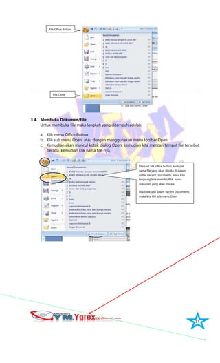 17
3.4. Membuka Dokumen/File
Untuk membuka file maka langkah yang ditempuh adalah:
a. Klik menu Office Button
b. Klik sub menu Open, atau dengan menggunakan menu toolbar Open.
c. Kemudian akan muncul kotak dialog Open, kemudian kita mencari tempat file tersebut
berada, kemudian klik nama file-nya.
Klik Close
Klik Office Button
Bila saat klik office button, terdapat
nama file yang akan dibuka di dalam
daftar Recent Documents, maka kita
langsung bisa memilih/Klik nama
dokumen yang akan dibuka.
Bila tidak ada dalam Recent Documents
maka kita klik sub menu Open
 